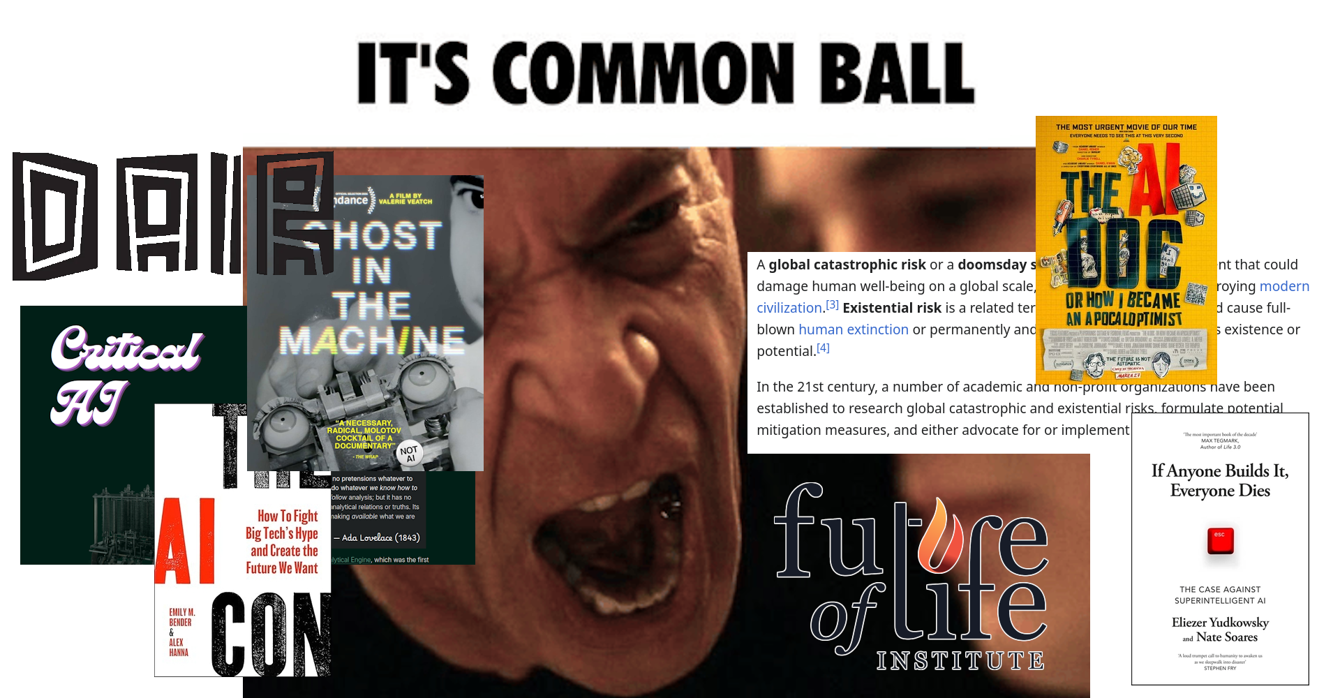 A digital collage. It features a screenshot from the movie Whiplash in which Terence Fletcher is screaming at an upset Andrew (I think it's Andrew), played by J. K. Simmons and Miles Teller respectively, and there's a caption at the top saying 'IT'S COMMON BALL.' Over Andrew there's the poster for The AI Doc: Or How I Became an Apocaloptimist, a screenshot of the beginning of the Wikipedia article for global catastrophic risk, the logo of the Future of Life Institute, and the cover of the book If Anyone Builds It, Everyone Dies. On top of Fletcher there's the poster for Ghost in the Machine, the logo of the DAIR Institute, the beginning of the page for Critical AI in Olivia Guest's website, and the cover of the book The AI Con.